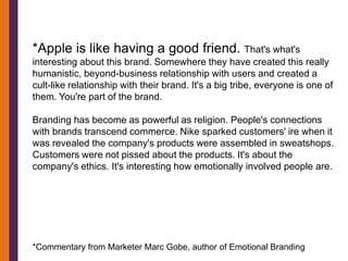 *Apple is like having a good friend. That's what's
interesting about this brand. Somewhere they have created this really
humanistic, beyond-business relationship with users and created a
cult-like relationship with their brand. It's a big tribe, everyone is one of
them. You're part of the brand.

Branding has become as powerful as religion. People's connections
with brands transcend commerce. Nike sparked customers' ire when it
was revealed the company's products were assembled in sweatshops.
Customers were not pissed about the products. It's about the
company's ethics. It's interesting how emotionally involved people are.




*Commentary from Marketer Marc Gobe, author of Emotional Branding
 