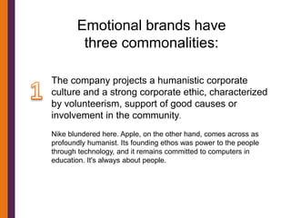 Emotional brands have
        three commonalities:

The company projects a humanistic corporate
culture and a strong corporate ethic, characterized
by volunteerism, support of good causes or
involvement in the community.
Nike blundered here. Apple, on the other hand, comes across as
profoundly humanist. Its founding ethos was power to the people
through technology, and it remains committed to computers in
education. It's always about people.
 