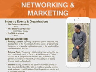 NETWORKING &
MARKETING
Industry Events & Organization
s

• The Grammys Academy
‣ 202
2

• The Stellar Awards Show
 

‣ 2022 | Las Vega
s

• SAGMA Academy
 

‣ 2022
Digital Marketing
• Primary Content: By being a business owner and artist, the
best content is the music itself. Posting videos of performing
the songs or physically making the music in the studio will be
the best content to post.
 

• Primary Tools: The primary platform that has worked for me
and continues to work is Facebook and Instagram. Twitter,
Clubhouse, & Snapchat will also be used, but not as my
primary. According to research, posting daily or at least 3
times a week on Facebook.
 

• Website: Lastly, I will have my portfolio available online so
that potential clients will be able to read and visually see my
work and even possibly video of how I operate as a artist and
Picture of You
Goes Here
 