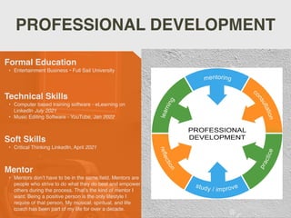 PROFESSIONAL DEVELOPMENT
Mentor
• Mentors don’t have to be in the same
fi
eld. Mentors are
people who strive to do what they do best and empower
others during the process. That’s the kind of mentor I
want. Being a positive person is the only lifestyle I
require of that person. My musical, spiritual, and life
coach has been part of my life for over a decade.
Formal Education
• Entertainment Business • Full Sail University
Technical Skills
• Computer based training software - eLearning on
LinkedIn July 2021
• Music Editing Software - YouTube, Jan 2022
Soft Skills
• Critical Thinking LinkedIn, April 2021
 