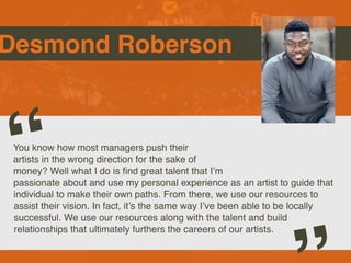 Desmond Roberson
You know how most managers push their
artists in the wrong direction for the sake of
money? Well what I do is
fi
nd great talent that I’m
passionate about and use my personal experience as an artist to guide that
individual to make their own paths. From there, we use our resources to
assist their vision. In fact, it’s the same way I’ve been able to be locally
successful. We use our resources along with the talent and build
relationships that ultimately furthers the careers of our artists.
“
 