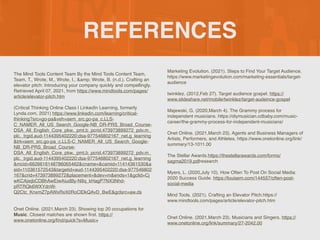 REFERENCES
The Mind Tools Content Team By the Mind Tools Content Team,
Team, T., Wrote, M., Wrote, I., &amp; Wrote, B. (n.d.). Crafting an
elevator pitch: Introducing your company quickly and compellingly.
Retrieved April 07, 2021, from https://www.mindtools.com/pages/
article/elevator-pitch.htm
(Critical Thinking Online Class | LinkedIn Learning, formerly
Lynda.com, 2021) https://www.linkedin.com/learning/critical-
thinking?src=go-pa&veh=sem_src.go-pa_c.LLS-
C_NAMER_All_US_Search_Google-NB_DR-PRS_Broad_Course-
DSA_All_English_Core_pkw._pmt.b_pcrid.473973899272_pdv.m_
plc._trgid.aud-1144395402220:dsa-977546802167_net.g_learning
&trk=sem_src.go-pa_c.LLS-C_NAMER_All_US_Search_Google-
NB_DR-PRS_Broad_Course-
DSA_All_English_Core_pkw._pmt.b_pcrid.473973899272_pdv.m_
plc._trgid.aud-1144395402220:dsa-977546802167_net.g_learning
&mcid=6626616148786065462&cname=&camid=11414361530&a
sid=110361572543&targetid=aud-1144395402220:dsa-977546802
167&crid=473973899272&placement=&dev=m&ends=1&gclid=Cj
wKCAjwjbCDBhAwEiwAiudBy-N9q_kHagP7NX3Nhd-
pRTRQk6WXYdnW-
Q2Ctc_KnxmZ7pAWxRxX0RoClDkQAvD_BwE&gclsrc=aw.ds
Onet Online. (2021,March 23). Showing top 20 occupations for
Music. Closest matches are shown
fi
rst. https://
www.onetonline.org/
fi
nd/quick?s=Music+
Marketing Evolution. (2021). Steps to Find Your Target Audience.
https://www.marketingevolution.com/marketing-essentials/target-
audienc
e

twinklez. (2012,Feb 27). Target audience gospel. https://
www.slideshare.net/mobile/twinklez/target-audeince-gospel
Majewski, G. (2020,March 4). The Grammy process for
independent musicians. https://diymusician.cdbaby.com/music-
career/the-grammy-process-for-independent-musicians
/

Onet Online. (2021,March 23). Agents and Business Managers of
Artists, Performers, and Athletes. https://www.onetonline.org/link/
summary/13-1011.0
0

The Stellar Awards.https://thestellarawards.com/forms/
sagma2019.pdfresearc
h

Myers, L. (2020,July 10). How Often To Post On Social Media:
2020 Success Guide. https://louisem.com/144557/often-post-
social-media
Mind Tools. (2021). Crafting an Elevator Pitch.https://
www.mindtools.com/pages/article/elevator-pitch.ht
m

Onet Online. (2021,March 23). Musicians and Singers. https://
www.onetonline.org/link/summary/27-2042.00
 