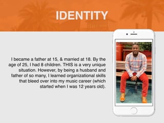 I became a father at 15, & married at 18. By the
age of 25, I had 8 children. THIS is a very unique
situation. However, by being a husband and
father of so many, I learned organizational skills
that bleed over into my music career (which
started when I was 12 years old).
IDENTITY
Picture of You
Goes Here
 