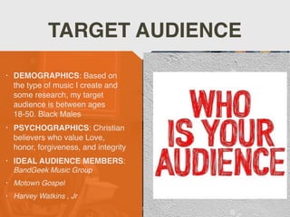 • DEMOGRAPHICS: Based on
the type of music I create and
some research, my target
audience is between ages
18-50. Black Males
 

• PSYCHOGRAPHICS: Christian
believers who value Love,
honor, forgiveness, and integrity
 

• IDEAL AUDIENCE MEMBERS:
BandGeek Music Grou
p

• Motown Gospel
 

• Harvey Watkins , Jr
TARGET AUDIENCE
 