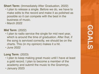 GOALS
Short Term: (Immediately After Graduation, 2022)
 

• I plan to release a single. Before we do, we have to
make edits to the record and make it as polished as
possible so it can compete with the best in the
business of music.
 

• March 202
2

Mid Term: (2022
)

• I plan to radio service the single for mid next year,
which is around the time of graduation. After that, if
the song is serviced correctly, we should be on the
charts. This (in my opinion) makes it a hit
.

• June 202
2

Long Term: (2023
)

• I plan to keep making great music until I have at least
a gold record. I plan to become a member of the
academy and submit the music to the Grammys.
 

• January 2023
 