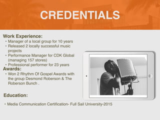 CREDENTIALS
Work Experience
:

• Manager of a local group for 10 years
 

• Released 2 locally successful music
projects
 

• Performance Manager for CDK Global
(managing 157 stores)
 

• Professional performer for 23 years
Education:
• Media Communication Certi
fi
cation- Full Sail University-2015
Awards:
• Won 2 Rhythm Of Gospel Awards with
the group Desmond Roberson & The
Roberson Bunch .
Picture Relevant
to Your Industry
Goes Here
 