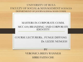 UNIVERSITY OF BUEA
FACULTY OF SOCIAL & MANAGEMENT SCIENCES
DEPARTMENT OF JOURNALISM & MASS COMM.
MASTERS IN CORPORATE COMM.
MCC 610; BRANDING AND CORPORATE
IDENTITY
COURSE LECTURERS; . FUNGE DIFFANG
Dr. LIZZIE NENGEH
BY
VERONICA BIEFA WANNEH
SIRRI FAITH CHE
 
