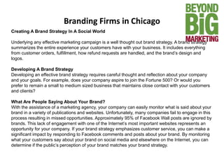 Branding Firms in Chicago
Creating A Brand Strategy In A Social World
Underlying any effective marketing campaign is a well thought out brand strategy. A brand strategy
summarizes the entire experience your customers have with your business. It includes everything
from customer orders, fulfillment, how refund requests are handled, and the brand’s design and
logos.
Developing A Brand Strategy
Developing an effective brand strategy requires careful thought and reflection about your company
and your goals. For example, does your company aspire to join the Fortune 500? Or would you
prefer to remain a small to medium sized business that maintains close contact with your customers
and clients?
What Are People Saying About Your Brand?
With the assistance of a marketing agency, your company can easily monitor what is said about your
brand in a variety of publications and websites. Unfortunately, many companies fail to engage in this
process resulting in missed opportunities. Approximately 95% of Facebook Wall posts are ignored by
brands. This lack of engagement with one of the Internet’s most important websites represents an
opportunity for your company. If your brand strategy emphasizes customer service, you can make a
significant impact by responding to Facebook comments and posts about your brand. By monitoring
what your customers say about your brand on social media and elsewhere on the Internet, you can
determine if the public’s perception of your brand matches your brand strategy.
 