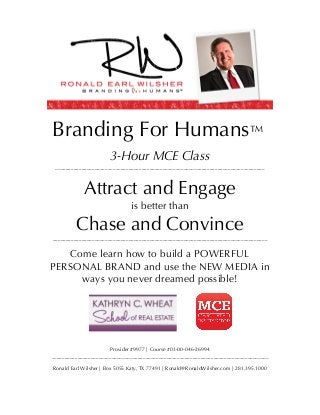  
	
  
Branding For Humans™
3-Hour MCE Class
________________________________________________________________________________
Attract and Engage
is better than
Chase and Convince
__________________________________________________________________________________
Come learn how to build a POWERFUL
PERSONAL BRAND and use the NEW MEDIA in
ways you never dreamed possible!
Provider #9977 | Course #03-00-046-26994
___________________________________________________________________________________
Ronald Earl Wilsher | Box 5055 Katy, TX 77491 | Ronald@RonaldWilsher.com | 281.395.1000
™
 