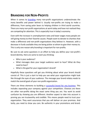 BRANDING FOR NON-PROFITS
When it comes to branding many non-profit organizations underestimate the
many benefits and power behind it. Usually non-profits are trying to make a
difference, from saving polar bears to helping children in third world countries.
There are many non-profit organizations at work today and have not realized they
are competing for attention. This is especially true in today’s economy.

Even with the increase in unemployment rates and lower wages many people are
still giving money to their favorite causes. People want to donate to charities that
make a difference and non-profit organizations they believe in. However, with a
decrease in funds available they are being pickier at whom to give their money to.
This is only one reason why branding is important for non-profits.

Be sure to ask some questions in an effort to help you define your non-profit’s
brand identity. Here are some to start you thinking:

      Who is your audience?
      What messages does your target audience want to hear? What do they
       need to hear?
      What is the goal for your organization’s brand?

Hopefully these questions will get you thinking about what your brand should
consist of. This is just a start to help you see what your organization might look
like through the eyes of your audience. The message your brand relates needs to
match the overall goals of your non-profit organization.

There are three elements to building a successful brand for any business. This
includes separating your company against your competitors. Chances are there
are other non-profits doing the exact same thing you are. You want to avoid
confusion by showing you are different. Another aspect to take into account is
proving you are trustworthy and credible. This means people need to trust your
organization. They want assurances that you will deliver on your promises. And
lastly, you need to show you care. Be authentic in your promotions and brand.
 