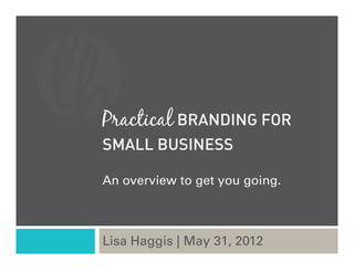 Practical BRANDING FOR
SMALL BUSINESS

An overview to get you going.



Lisa Haggis | May 31, 2012
 