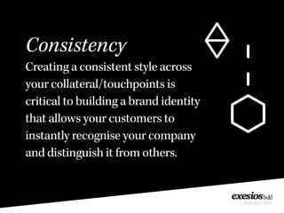 Consistency
Creating a consistent style across
your collateral/touchpoints is
critical to building a brand identity
that allows your customers to
instantly recognise your company
and distinguish it from others.
 