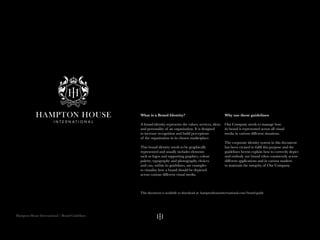 Hampton House International | Brand Guidelines
What is a Brand Identity?
A brand identity represents the values, services, ideas
and personality of an organisation. It is designed
to increase recognition and build perceptions
of the organisation in its chosen marketplace.
This brand identity needs to be graphically
represented and usually includes elements
such as logos and supporting graphics, colour
palette, typography and photography choices
and can, within its guidelines, use examples
to visualise how a brand should be depicted
across various different visual media.
Why use these guidelines
Our Company needs to manage how
its brand is represented across all visual
media in various different situations.
The corporate identity system in this document
has been created to fulfil this purpose and the
guidelines herein explain how to correctly depict
and embody our brand ethos consistently across
different applications and in various markets
to maintain the integrity of Our Company.
This document is available to download at: hamptonhouseinternational.com/brand-guide
 