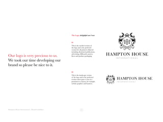 Hampton House International | Brand Guidelines
Our logo is very precious to us.
We took our time developing our
brand so please be nice to it.
The Logo, delightful am I not.
01
This is the stacked version of
the logo and is the preferred
version for all printed collateral
including all printed publications,
advertising, billboards, posters,
flyers and product packaging.
02
This is the landscape version
of the logo and is the preferred
version when space is not at a
premium in a layout, for example,
website graphics and banners.
 