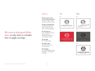 Hampton House International | Brand Guidelines
We want to look good all the
time, so take time to consider
how to apply our logo.
We don’t want to come
across all doom and gloom,
but there is a right way and a
wrong way to present our logo.
01 Space around the logo
Always leave the logo some
space to breathe. Try to use
white or neutral backgrounds.
02 If you have to...
If it’s unavoidable to place the
logo on a colour or
photographic background,
use the negative version.
03 Not right
Do not rotate the logo.
04 Colour clash
Do not place the logo on
the wrong colours.
05 No thanks
Do not add embellishments like
drop-shadows, embossings etc.
to the logo.
01 03
02 04
05
Do’s Don’tsApplication
 