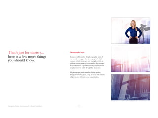 Hampton House International | Brand Guidelines
Photographic Style
As an overall theme for the photographic style of
our brand, we suggest that photography be high
contrast stylised cityscapes (see examples), with or
without cut-out imagery to strengthen the message.
As an alternative, a gradient overlay can be used as
a replacement for white if legibility is an issue.
All photography used must be of high quality.
Images need to be clean, crisp, in focus and contain
subject matter relevant to our organisation.
That’s just for starters...
here is a few more things
you should know.
 