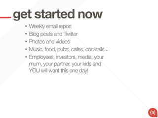 get started now
  •   Weekly email report
  •   Blog posts and Twitter
  •   Photos and videos
  •   Music, food, pubs, cafes, cocktails...
  •   Employees, investors, media, your
      mum, your partner, your kids and
      YOU will want this one day!
 
