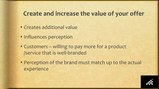 Create and increase the value of your offer
 Creates additional value
 Influences perception
 Customers – willing to pay more for a product
/service that is well-branded
 Perception of the brand must match up to the actual
experience
 