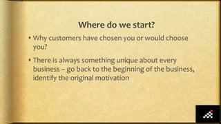 Where do we start?
 Why customers have chosen you or would choose
you?
 There is always something unique about every
business – go back to the beginning of the business,
identify the original motivation
 