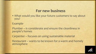 For new business
 What would you like your future customers to say about
you?
Example-
Plumber – is considerate and ensure the cleanliness in
people’s homes
Carpenter – focuses on using sustainable material
Restaurant – wants to be known for a warm and homely
atmosphere
 