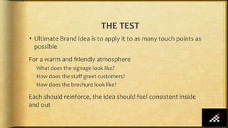 THE TEST
 Ultimate Brand idea is to apply it to as many touch points as
possible
For a warm and friendly atmosphere
What does the signage look like?
How does the staff greet customers?
How does the brochure look like?
Each should reinforce, the idea should feel consistent inside
and out
 