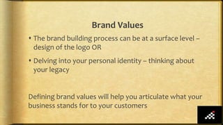 Brand Values
 The brand building process can be at a surface level –
design of the logo OR
 Delving into your personal identity – thinking about
your legacy
Defining brand values will help you articulate what your
business stands for to your customers
 