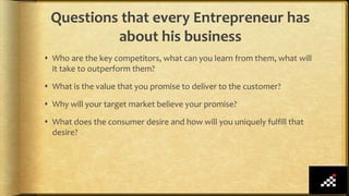  Who are the key competitors, what can you learn from them, what will
it take to outperform them?
 What is the value that you promise to deliver to the customer?
 Why will your target market believe your promise?
 What does the consumer desire and how will you uniquely fulfill that
desire?
Questions that every Entrepreneur has
about his business
 