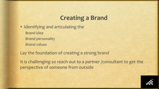 Creating a Brand
 Identifying and articulating the
Brand idea
Brand personality
Brand values
Lay the foundation of creating a strong brand
It is challenging so reach out to a partner /consultant to get the
perspective of someone from outside
 