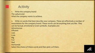 Acitivity
1. Write the company brand
The culture and
What the company wants to achieve.
2. Write 20 words that best describe your company. These are effectively a number of
associations for the company brand. These words can be anything that you like. They
can be factual, emotional or even symbolic. Examples are:
Adventurous
Efficient
Lion
Cute
Big
Fun
Red
Horizontal
Select the choice of these words and then pick 5 of them.
 