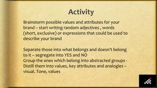 Activity
Brainstorm possible values and attributes for your
brand – start writing random adjectives , words
(short, exclusive) or expressions that could be used to
describe your brand
Separate those into what belongs and doesn’t belong
to it – segregate into YES and NO
Group the ones which belong into abstracted groups -
Distill them into values, key attributes and analogies –
visual. Tone, values
 