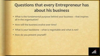 Questions that every Entrepreneur has
about his business
 What is the fundamental purpose behind your business – that inspires
all in the organisation?
 How will the business evolve over time?
 What is your backbone – what is negotiable and what is not?
 How do you present yourself?
 