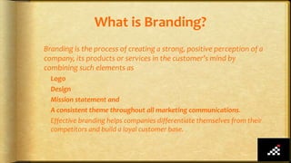 What is Branding?
Branding is the process of creating a strong, positive perception of a
company, its products or services in the customer’s mind by
combining such elements as
Logo
Design
Mission statement and
A consistent theme throughout all marketing communications.
Effective branding helps companies differentiate themselves from their
competitors and build a loyal customer base.
 