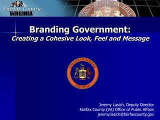 Branding Government:
Creating a Cohesive Look, Feel and Message




                               Jeremy Lasich, Deputy Director
                    Fairfax County (VA) Office of Public Affairs
                              jeremy.lasich@fairfaxcounty.gov
 