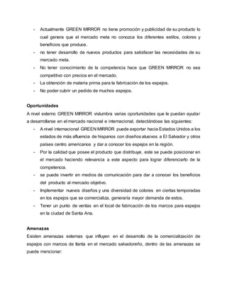 - Actualmente GREEN MIRROR no tiene promoción y publicidad de su producto lo 
cual genera que el mercado meta no conozca los diferentes estilos, colores y 
beneficios que produce. 
- no tener desarrollo de nuevos productos para satisfacer las necesidades de su 
mercado meta. 
- No tener conocimiento de la competencia hace que GREEN MIRROR no sea 
competitivo con precios en el mercado. 
- La obtención de materia prima para la fabricación de los espejos. 
- No poder cubrir un pedido de muchos espejos. 
Oportunidades 
A nivel externo GREEN MIRROR vislumbra varias oportunidades que le puedan ayudar 
a desarrollarse en el mercado nacional e internacional, detectándose las siguientes: 
- A nivel internacional GREEN MIRROR puede exportar hacia Estados Unidos a los 
estados de más afluencia de hispanos con diseños alusivos a El Salvador y otros 
países centro americanos y dar a conocer los espejos en la región. 
- Por la calidad que posee el producto que distribuye, este se puede posicionar en 
el mercado haciendo relevancia a este aspecto para lograr diferenciarlo de la 
competencia. 
- se puede invertir en medios de comunicación para dar a conocer los beneficios 
del producto al mercado objetivo. 
- Implementar nuevos diseños y una diversidad de colores en ciertas temporadas 
en los espejos que se comercializa, generaría mayor demanda de estos. 
- Tener un punto de ventas en el local de fabricación de los marcos para espejos 
en la ciudad de Santa Ana. 
Amenazas 
Existen amenazas externas que influyen en el desarrollo de la comercialización de 
espejos con marcos de llanta en el mercado salvadoreño, dentro de las amenazas se 
puede mencionar: 
 