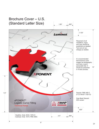 Brochure Cover – U .S .
         (Standard Letter Size)                       1 .85’’    .625’’




                                                                              1 .125’’




                                                                          Placement of all
                                                                          medallions, logos,
                                                                          and copy should be
                                                                          positioned as detailed .
                                                                          Text and art can
                                                                          change as needed .




                                                                          It is recommended
                                                                          that brochure cover
                                                                          imagery be photographic
                                                                          and have a warm,
                                                                          personable feel . It
                                                                          should be presented     12”
                                                                          in 4-color process .




5 .5’’                                                                    Swoosh: PMS 485 C
                                                                          or C:0 M:95 Y:100 K:0

                                                                          Gray Bead Swoosh:
            xPONENT       ®                                               50% screen

            Logistic Curve Fitting
            Technical Notes
                                                                               .625’’


             Headline: Arial, 22/24, 100% K          2 .3’’      .625’’
             Subhead: Arial, 18/19, PMS 485C


                                               9’’
                                                                                                     21
 