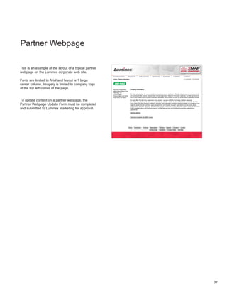 Partner Webpage
                                                        Partner Information                                                                                                                        16/07/10 4:41 PM




This is an example of the layout of a typical partner
webpage on the Luminex corporate web site .

Fonts are limited to Arial and layout is 1 large
                                                              Home > Partner Information



center column . Imagery is limited to company logo
at the top left corner of the page .                          Bio-Rad Diagnostics          Company Information
                                                              4000 Alfred Nobel Drive
                                                              Hercules, CA
                                                              United States                Bio-Rad Laboratories, Inc. is a multinational manufacturer and distributor offering a broad range of innovative tools
                                                              Phone: (800) 224-6723        and services for life-science research and clinical diagnostics. Based in Hercules, California, Bio-Rad serves more
                                                              Fax: (510) 741-6373          than 70,000 research and industry customers worldwide, via a network of over 30 wholly owned subsidiary offices.

To update content on a partner webpage, the                                                Bio-Rad offers the Bio-Plex suspension array system - an open xMAP® Technology platform designed,
                                                                                           manufactured, and tested to ensure accurate and reproducible results. System components include the Bio-Plex

Partner Webpage Update Form must be completed                                              Array reader, Bio-Plex Manager software, validation, and calibration reagents. Assays available on polystyrene and
                                                                                           magnetic beads include: cytokine, signal transduction, and disease research applications such as acute phase,
                                                                                           angiogenesis, diabetes, isotyping, as well as polystyrene beads and coupling reagents. Custom assay development
and submitted to Luminex Marketing for approval .                                          is also available, along with technical support, on-site field service, and scheduled preventive-maintenance
                                                                                           agreements.

                                                                                           www.bio-rad.com


                                                                                           Click here to search the xMAP menu.




                                                                                        Home | Technology | Products | Applications | Partners | Support | Company | Contact
                                                                                           ©2010 Luminex Corporation | Terms of Use | Disclaimer | Privacy Policy | Site Map




                                                        http://www.luminexcorp.com/partner_list.html?record_id=42&product_type=PARTNER                                                                    Page 1 of 1




                                                                                                                                                                                                                        37
 