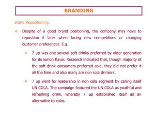 BRANDING
Brand Repositioning:
❖ Despite of a good brand positioning, the company may have to
reposition it later when facing new competitions or changing
customer preferences. E.g.
❖ 7 up was one several soft drinks preferred by older generation
for its lemon flavor. Research indicated that, though majority of
the soft drink consumers preferred cola, they did not prefer it
all the time and also many are non cola drinkers.
❖ 7 up went for leadership in non cola segment by calling itself
UN COLA. The campaign featured the UN COLA as youthful and
refreshing drink, whereby 7 up established itself as an
alternative to colas.
 