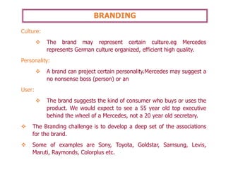 BRANDING
Culture:
❖ The brand may represent certain culture.eg Mercedes
represents German culture organized, efficient high quality.
Personality:
❖ A brand can project certain personality.Mercedes may suggest a
no nonsense boss (person) or an
User:
❖ The brand suggests the kind of consumer who buys or uses the
product. We would expect to see a 55 year old top executive
behind the wheel of a Mercedes, not a 20 year old secretary.
❖ The Branding challenge is to develop a deep set of the associations
for the brand.
❖ Some of examples are Sony, Toyota, Goldstar, Samsung, Levis,
Maruti, Raymonds, Colorplus etc.
 