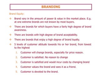 BRANDING
Brand Equity:
❖ Brand vary in the amount of power & value in the market place. E.g.
at one extreme brands are not known by most buyers.
❖ There are brands for which buyers have a fairly high degree of brand
awareness.
❖ There are brands with high degree of brand acceptability.
❖ There are brands that enjoy a high degree of brand loyalty.
❖ 5 levels of customer attitude towards his or her brand, from lowest
to the highest
1. Customer will change brands, especially for price reason.
2. Customer is satisfied. No reason to change
3. Customer is satisfied and would incur costs by changing brand
4. Customer values the brand and sees it as a friend.
5. Customer is devoted to the brand.
 