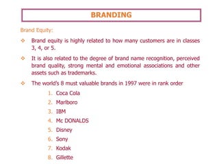 BRANDING
Brand Equity:
❖ Brand equity is highly related to how many customers are in classes
3, 4, or 5.
❖ It is also related to the degree of brand name recognition, perceived
brand quality, strong mental and emotional associations and other
assets such as trademarks.
❖ The world’s 8 must valuable brands in 1997 were in rank order
1. Coca Cola
2. Marlboro
3. IBM
4. Mc DONALDS
5. Disney
6. Sony
7. Kodak
8. Gillette
 