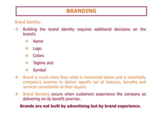 BRANDING
Brand Identity:
❖ Building the brand identity requires additional decisions on the
brand’s
❖ Name
❖ Logo
❖ Colors
❖ Tagline and
❖ Symbol
❖ Brand is much more than what is mentioned above and is essentially
company’s promise to deliver specific set of features, benefits and
services consistently to their buyers.
❖ Brand Bonding occurs when customers experience the company as
delivering on its benefit promise.
Brands are not built by advertising but by brand experience.
 