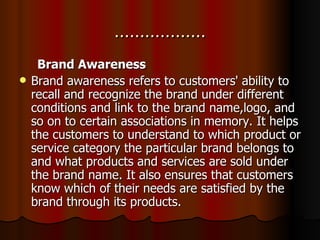……………… Brand Awareness Brand awareness refers to customers' ability to recall and recognize the brand under different conditions and link to the brand name,logo, and so on to certain associations in memory. It helps the customers to understand to which product or service category the particular brand belongs to and what products and services are sold under the brand name. It also ensures that customers know which of their needs are satisfied by the brand through its products. 