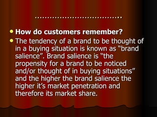 …………………………….. How do customers remember? The tendency of a brand to be thought of in a buying situation is known as “brand salience”. Brand salience is “the propensity for a brand to be noticed and/or thought of in buying situations” and the higher the brand salience the higher it’s market penetration and therefore its market share. 