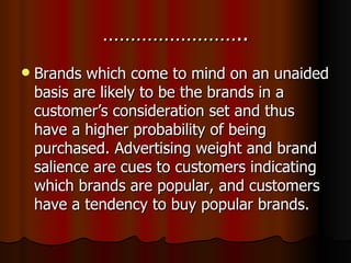 …………………….. Brands which come to mind on an unaided basis are likely to be the brands in a customer’s consideration set and thus have a higher probability of being purchased. Advertising weight and brand salience are cues to customers indicating which brands are popular, and customers have a tendency to buy popular brands. 