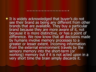 ………………………. It is widely acknowledged that buyer’s do not see their brand as being any different from other brands that are available. They buy a particular brand because they are more aware of it, not because it is more distinctive, or has a point of difference. We now know that all decisions made by humans involve memory processes to a greater or lesser extent. Incoming information from the external environment travels by the sensory memory into the short-term (or working) memory but if it is not acted upon in a very short time the brain simply discards it. 