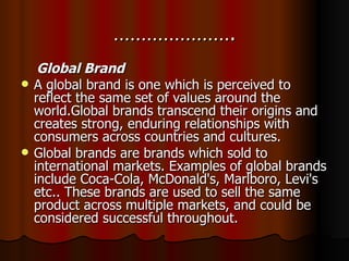 …………………. Global Brand A global brand is one which is perceived to reflect the same set of values around the world.Global brands transcend their origins and creates strong, enduring relationships with consumers across countries and cultures. Global brands are brands which sold to international markets. Examples of global brands include Coca-Cola, McDonald's, Marlboro, Levi's etc.. These brands are used to sell the same product across multiple markets, and could be considered successful throughout. 