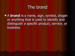 The brand A  brand  is a name, sign, symbol, slogan or anything that is used to identify and distinguish a specific product, service, or business. 