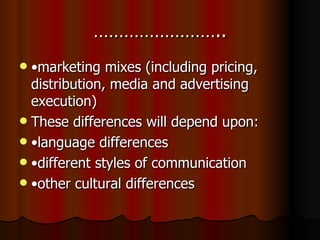 …………………….. • marketing mixes (including pricing, distribution, media and advertising execution) These differences will depend upon: • language differences • different styles of communication • other cultural differences 