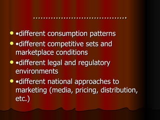 ………………………………. • different consumption patterns • different competitive sets and marketplace conditions • different legal and regulatory environments • different national approaches to marketing (media, pricing, distribution, etc.) 