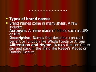 ……………………. Types of brand names Brand names come in many styles. A few include: Acronym : A name made of initials such as UPS or IBM Descriptive : Names that describe a product benefit or function like Whole Foods or Airbus Alliteration and rhyme : Names that are fun to say and stick in the mind like Reese's Pieces or Dunkin' Donuts 